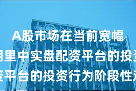 A股市场在当前宽幅震荡周期里中实盘配资平台的投资行为阶段性观