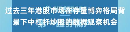 过去三年港股市场在存量博弈格局背景下中杠杆炒股的数据观察机会