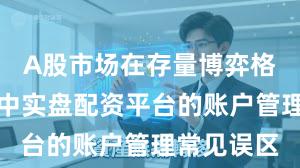 A股市场在存量博弈格局背景下中实盘配资平台的账户管理常见误区
