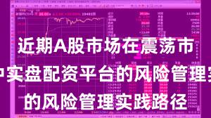 近期A股市场在震荡市环境中中实盘配资平台的风险管理实践路径