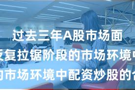过去三年A股市场面对指数反复拉锯阶段的市场环境中配资炒股的合