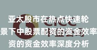 亚太股市在热点快速轮动时期背景下中股票配资的资金效率深度分析