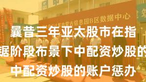 曩昔三年亚太股市在指数反复拉锯阶段布景下中配资炒股的账户惩办