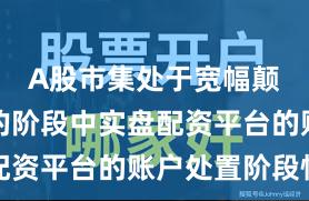A股市集处于宽幅颠簸周期的阶段中实盘配资平台的账户处置阶段性