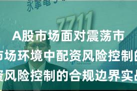 A股市场面对震荡市环境的市场环境中配资风险控制的合规边界实战