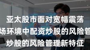 亚太股市面对宽幅震荡周期的市场环境中配资炒股的风险管理新特征