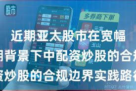 近期亚太股市在宽幅震荡周期背景下中配资炒股的合规边界实践路径