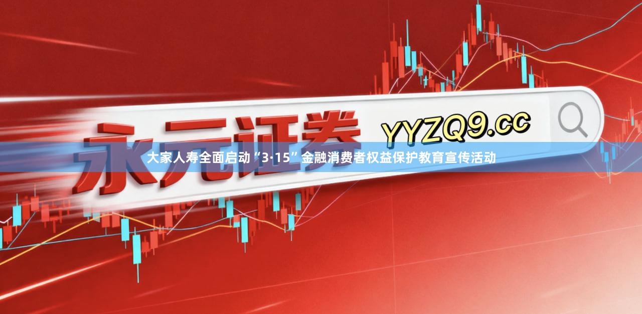 大家人寿全面启动“3·15”金融消费者权益保护教育宣传活动